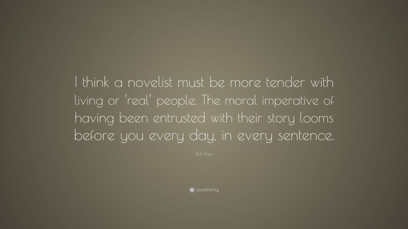 Rick Bass Quote: “I think a novelist must be more tender with living or ‘real’ people. The moral imperative of having been entrusted with their story looms before you every day, in every sentence.”