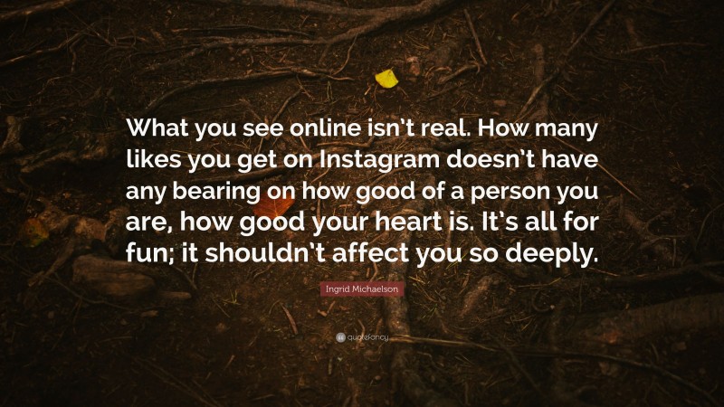 Ingrid Michaelson Quote: “What you see online isn’t real. How many likes you get on Instagram doesn’t have any bearing on how good of a person you are, how good your heart is. It’s all for fun; it shouldn’t affect you so deeply.”