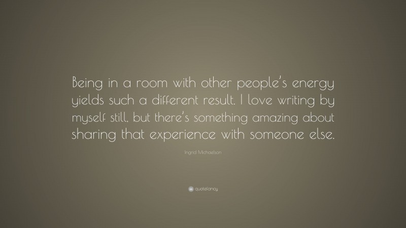 Ingrid Michaelson Quote: “Being in a room with other people’s energy yields such a different result. I love writing by myself still, but there’s something amazing about sharing that experience with someone else.”