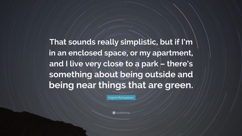 Ingrid Michaelson Quote: “That sounds really simplistic, but if I’m in an enclosed space, or my apartment, and I live very close to a park – there’s something about being outside and being near things that are green.”