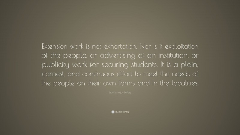 Liberty Hyde Bailey Quote: “Extension work is not exhortation. Nor is it exploitation of the people, or advertising of an institution, or publicity work for securing students. It is a plain, earnest, and continuous effort to meet the needs of the people on their own farms and in the localities.”