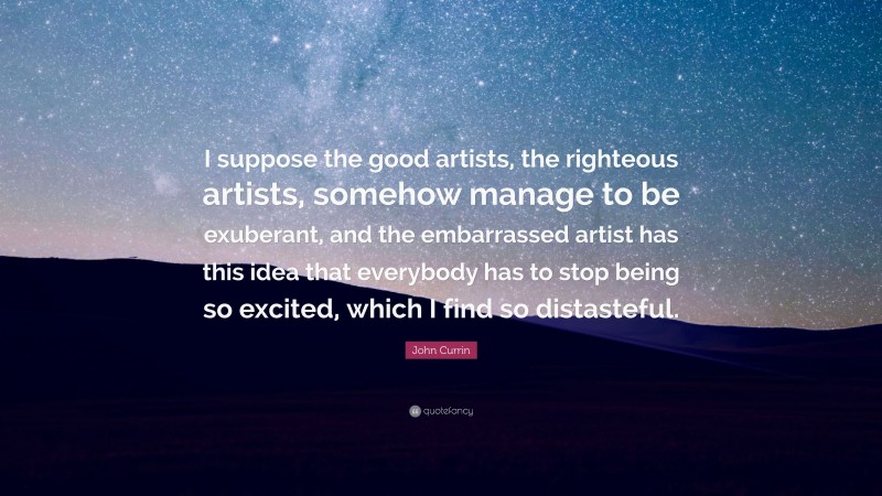 John Currin Quote: “I suppose the good artists, the righteous artists, somehow manage to be exuberant, and the embarrassed artist has this idea that everybody has to stop being so excited, which I find so distasteful.”