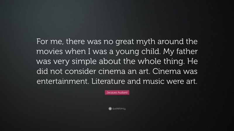 Jacques Audiard Quote: “For me, there was no great myth around the movies when I was a young child. My father was very simple about the whole thing. He did not consider cinema an art. Cinema was entertainment. Literature and music were art.”