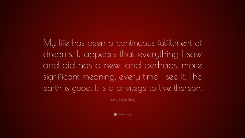 Liberty Hyde Bailey Quote: “My life has been a continuous fulfillment of dreams. It appears that everything I saw and did has a new, and perhaps, more significant meaning, every time I see it. The earth is good. It is a privilege to live thereon.”