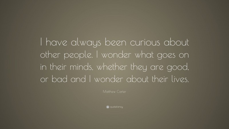 Matthew Carter Quote: “I have always been curious about other people. I wonder what goes on in their minds, whether they are good, or bad and I wonder about their lives.”