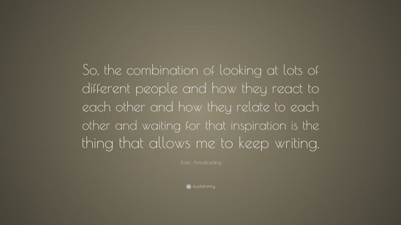 Joan Armatrading Quote: “So, the combination of looking at lots of different people and how they react to each other and how they relate to each other and waiting for that inspiration is the thing that allows me to keep writing.”