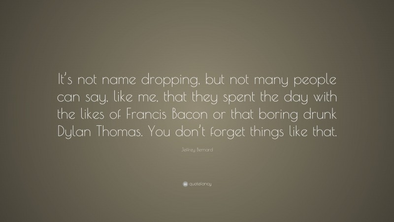 Jeffrey Bernard Quote: “It’s not name dropping, but not many people can say, like me, that they spent the day with the likes of Francis Bacon or that boring drunk Dylan Thomas. You don’t forget things like that.”