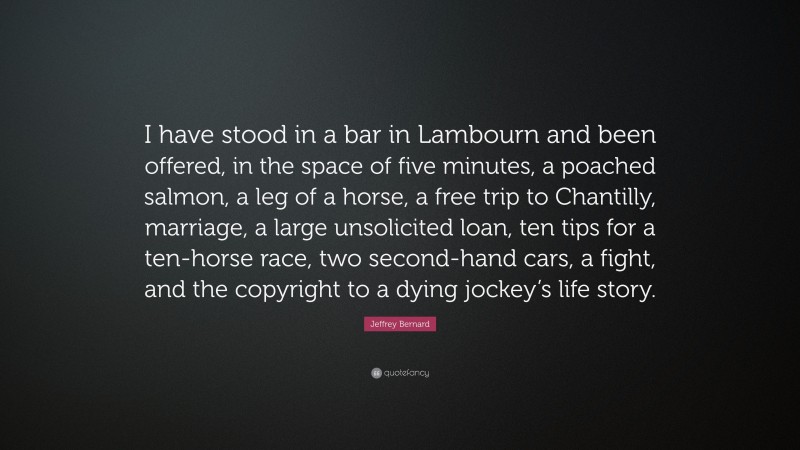 Jeffrey Bernard Quote: “I have stood in a bar in Lambourn and been offered, in the space of five minutes, a poached salmon, a leg of a horse, a free trip to Chantilly, marriage, a large unsolicited loan, ten tips for a ten-horse race, two second-hand cars, a fight, and the copyright to a dying jockey’s life story.”