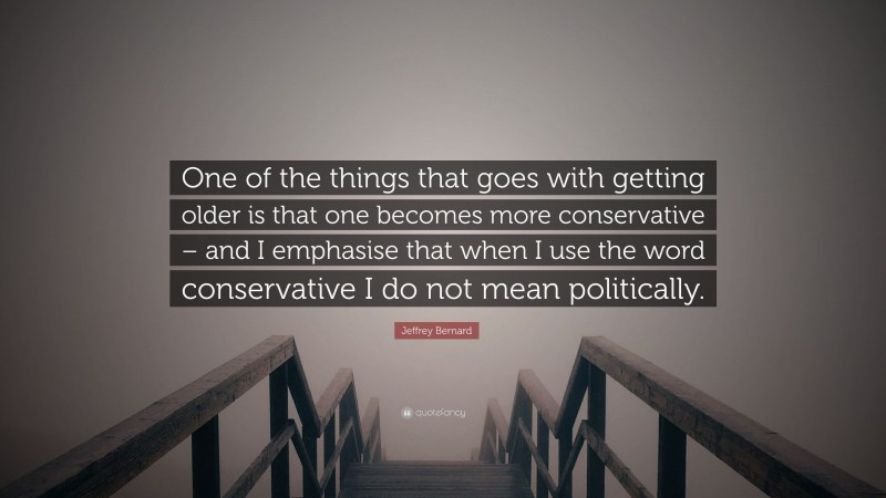 Jeffrey Bernard Quote: “One of the things that goes with getting older is that one becomes more conservative – and I emphasise that when I use the word conservative I do not mean politically.”