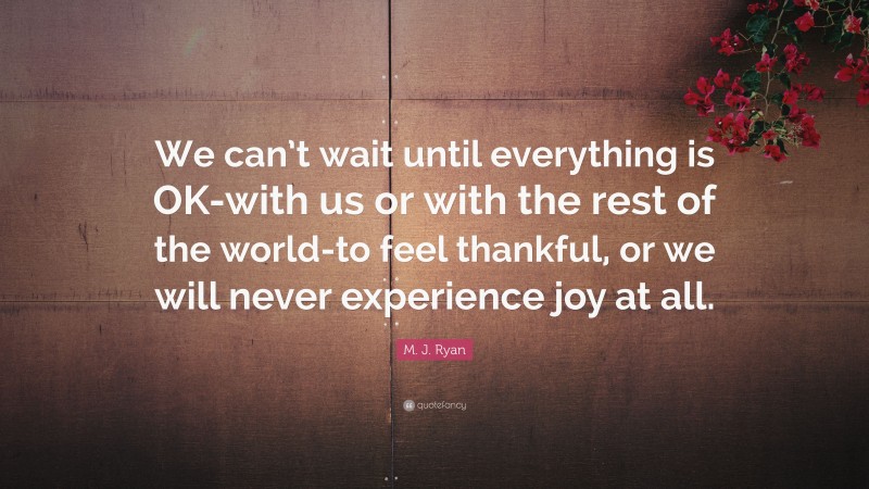 M. J. Ryan Quote: “We can’t wait until everything is OK-with us or with the rest of the world-to feel thankful, or we will never experience joy at all.”
