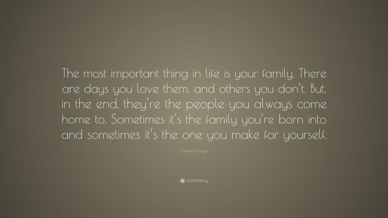 Candice Bergen Quote: “The most important thing in life is your family. There are days you love them, and others you don’t. But, in the end, they’re the people you always come home to. Sometimes it’s the family you’re born into and sometimes it’s the one you make for yourself.”