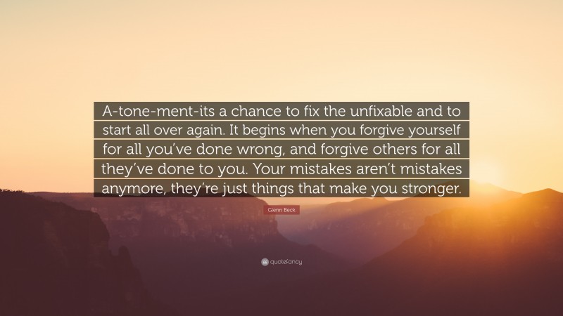 Glenn Beck Quote: “A-tone-ment-its a chance to fix the unfixable and to start all over again. It begins when you forgive yourself for all you’ve done wrong, and forgive others for all they’ve done to you. Your mistakes aren’t mistakes anymore, they’re just things that make you stronger.”