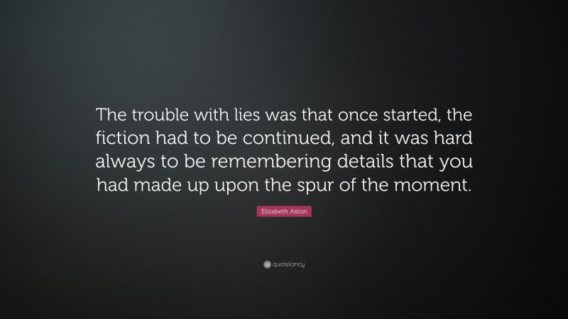 Elizabeth Aston Quote: “The trouble with lies was that once started, the fiction had to be continued, and it was hard always to be remembering details that you had made up upon the spur of the moment.”