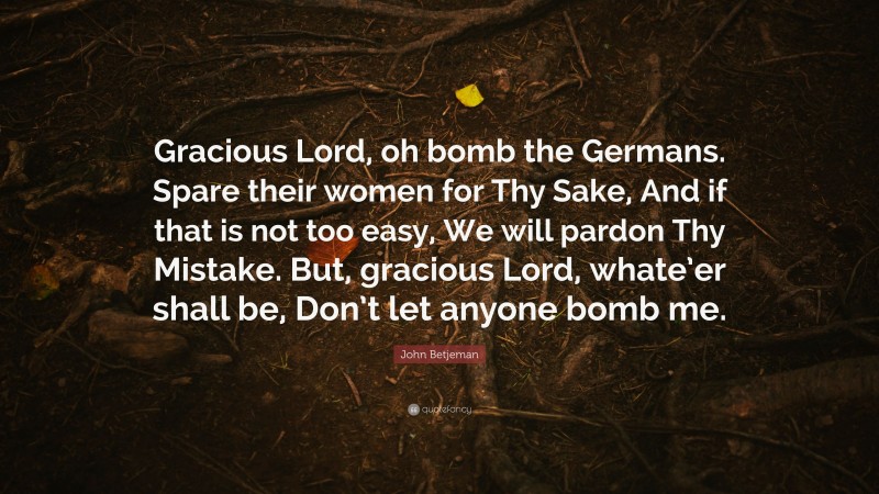 John Betjeman Quote: “Gracious Lord, oh bomb the Germans. Spare their women for Thy Sake, And if that is not too easy, We will pardon Thy Mistake. But, gracious Lord, whate’er shall be, Don’t let anyone bomb me.”