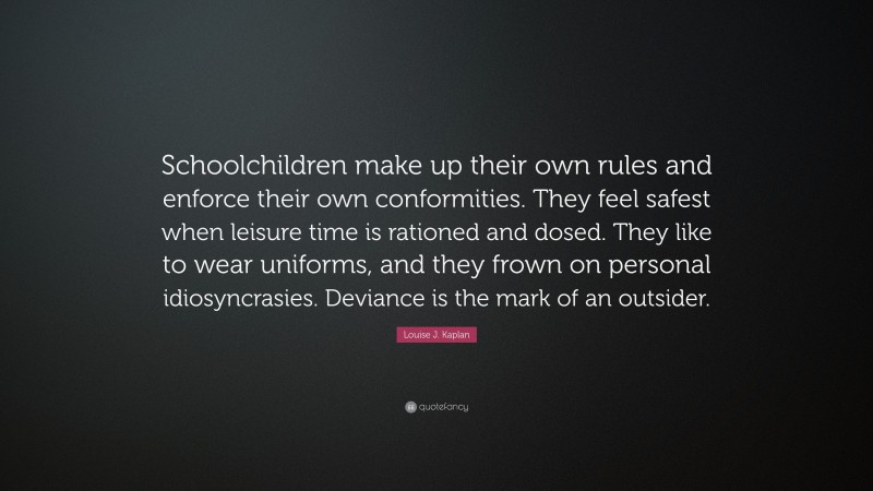Louise J. Kaplan Quote: “Schoolchildren make up their own rules and enforce their own conformities. They feel safest when leisure time is rationed and dosed. They like to wear uniforms, and they frown on personal idiosyncrasies. Deviance is the mark of an outsider.”