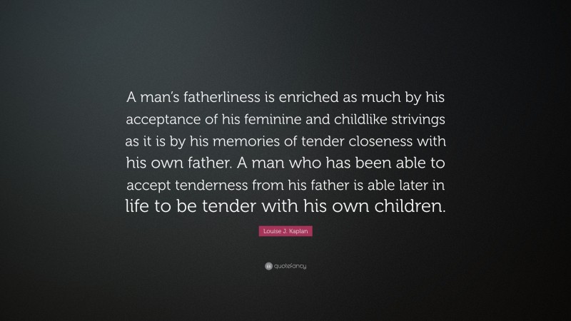 Louise J. Kaplan Quote: “A man’s fatherliness is enriched as much by his acceptance of his feminine and childlike strivings as it is by his memories of tender closeness with his own father. A man who has been able to accept tenderness from his father is able later in life to be tender with his own children.”