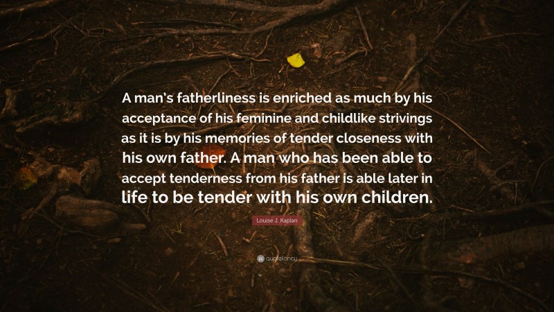 Louise J. Kaplan Quote: “A man’s fatherliness is enriched as much by his acceptance of his feminine and childlike strivings as it is by his memories of tender closeness with his own father. A man who has been able to accept tenderness from his father is able later in life to be tender with his own children.”