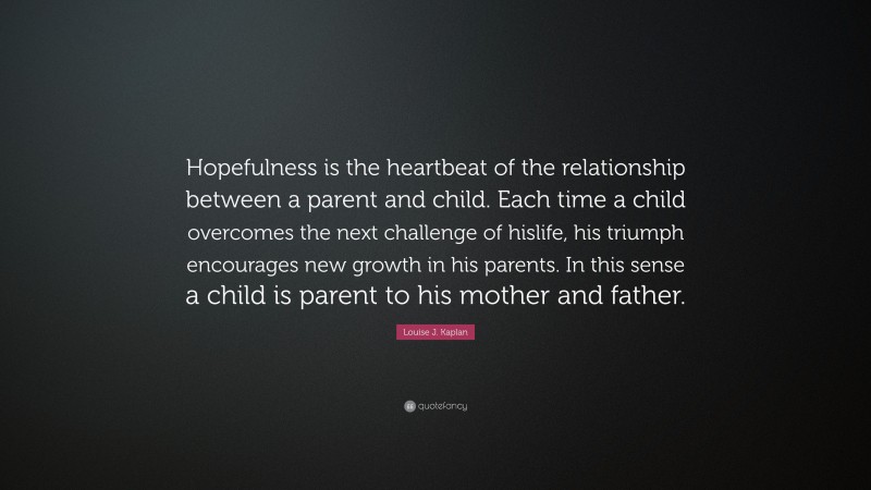 Louise J. Kaplan Quote: “Hopefulness is the heartbeat of the relationship between a parent and child. Each time a child overcomes the next challenge of hislife, his triumph encourages new growth in his parents. In this sense a child is parent to his mother and father.”