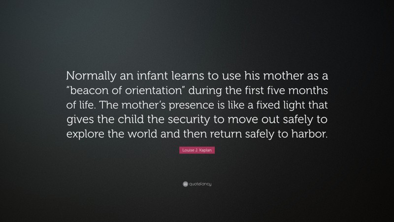 Louise J. Kaplan Quote: “Normally an infant learns to use his mother as a “beacon of orientation” during the first five months of life. The mother’s presence is like a fixed light that gives the child the security to move out safely to explore the world and then return safely to harbor.”