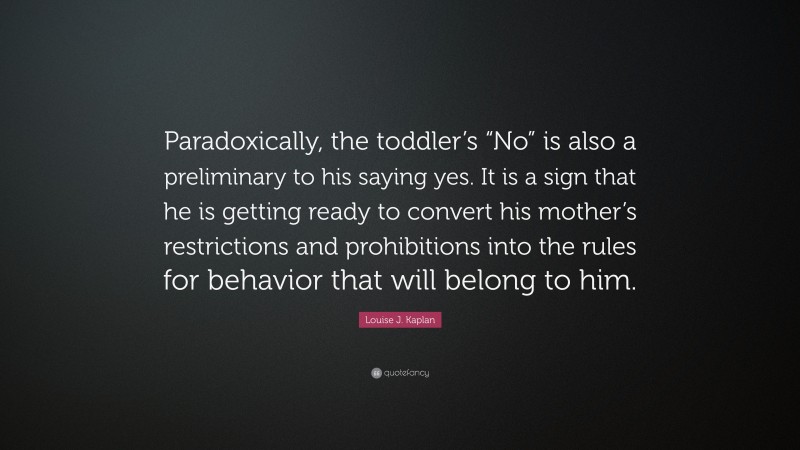 Louise J. Kaplan Quote: “Paradoxically, the toddler’s “No” is also a preliminary to his saying yes. It is a sign that he is getting ready to convert his mother’s restrictions and prohibitions into the rules for behavior that will belong to him.”