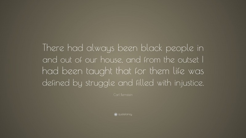 Carl Bernstein Quote: “There had always been black people in and out of our house, and from the outset I had been taught that for them life was defined by struggle and filled with injustice.”