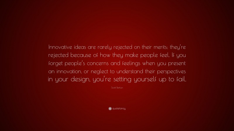 Scott Berkun Quote: “Innovative ideas are rarely rejected on their merits; they’re rejected because of how they make people feel. If you forget people’s concerns and feelings when you present an innovation, or neglect to understand their perspectives in your design, you’re setting yourself up to fail.”
