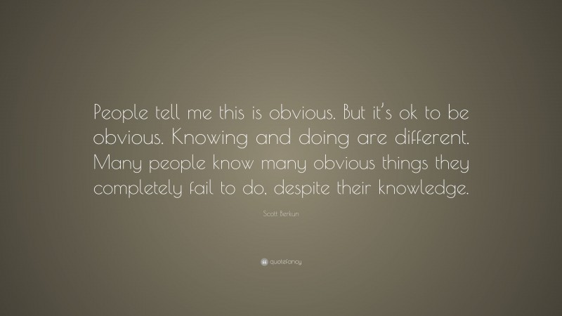 Scott Berkun Quote: “People tell me this is obvious. But it’s ok to be obvious. Knowing and doing are different. Many people know many obvious things they completely fail to do, despite their knowledge.”