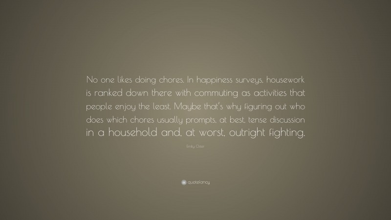 Emily Oster Quote: “No one likes doing chores. In happiness surveys, housework is ranked down there with commuting as activities that people enjoy the least. Maybe that’s why figuring out who does which chores usually prompts, at best, tense discussion in a household and, at worst, outright fighting.”