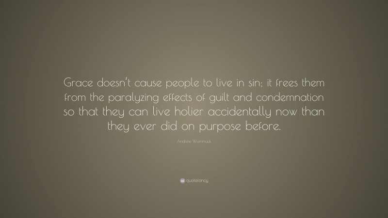 Andrew Wommack Quote: “Grace doesn’t cause people to live in sin; it frees them from the paralyzing effects of guilt and condemnation so that they can live holier accidentally now than they ever did on purpose before.”
