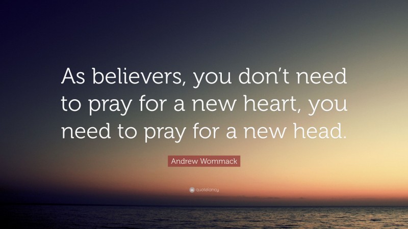 Andrew Wommack Quote: “As believers, you don’t need to pray for a new heart, you need to pray for a new head.”