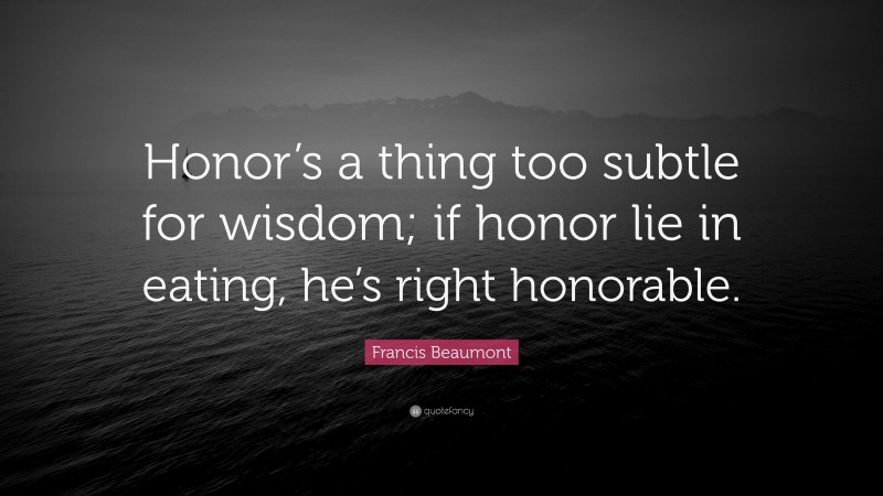 Francis Beaumont Quote: “Honor’s a thing too subtle for wisdom; if honor lie in eating, he’s right honorable.”