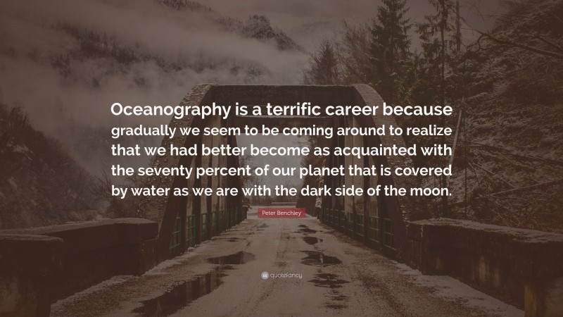 Peter Benchley Quote: “Oceanography is a terrific career because gradually we seem to be coming around to realize that we had better become as acquainted with the seventy percent of our planet that is covered by water as we are with the dark side of the moon.”