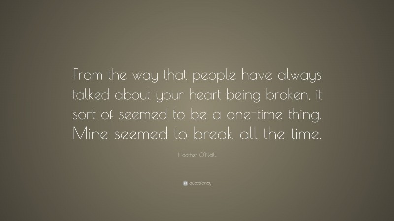 Heather O'Neill Quote: “From the way that people have always talked about your heart being broken, it sort of seemed to be a one-time thing. Mine seemed to break all the time.”