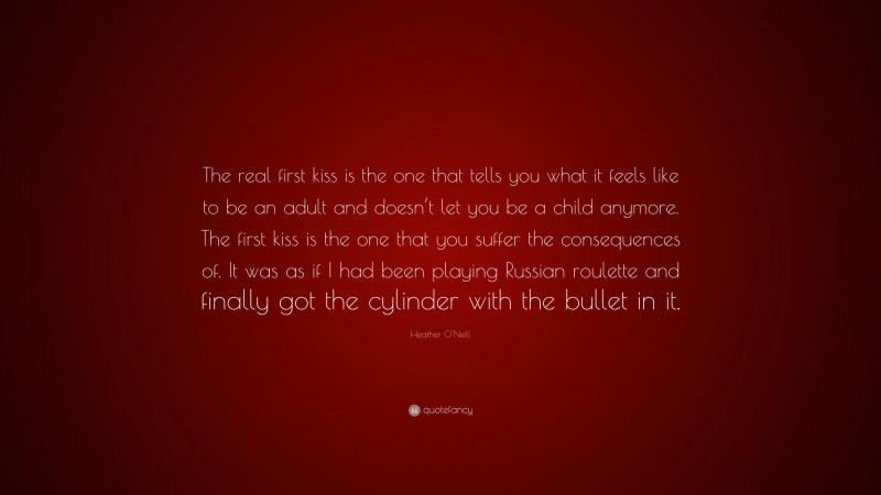 Heather O'Neill Quote: “The real first kiss is the one that tells you what it feels like to be an adult and doesn’t let you be a child anymore. The first kiss is the one that you suffer the consequences of. It was as if I had been playing Russian roulette and finally got the cylinder with the bullet in it.”