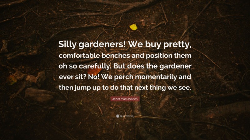 Janet Macunovich Quote: “Silly gardeners! We buy pretty, comfortable benches and position them oh so carefully. But does the gardener ever sit? No! We perch momentarily and then jump up to do that next thing we see.”