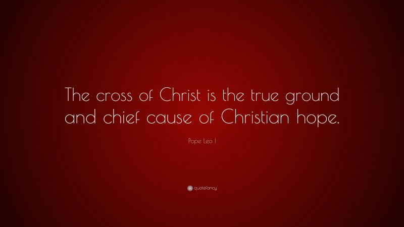 Pope Leo I Quote: “The cross of Christ is the true ground and chief cause of Christian hope.”