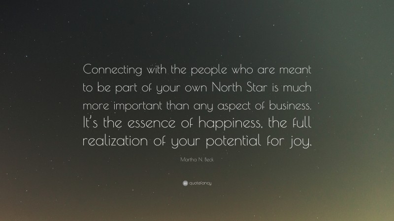 Martha N. Beck Quote: “Connecting with the people who are meant to be part of your own North Star is much more important than any aspect of business. It’s the essence of happiness, the full realization of your potential for joy.”