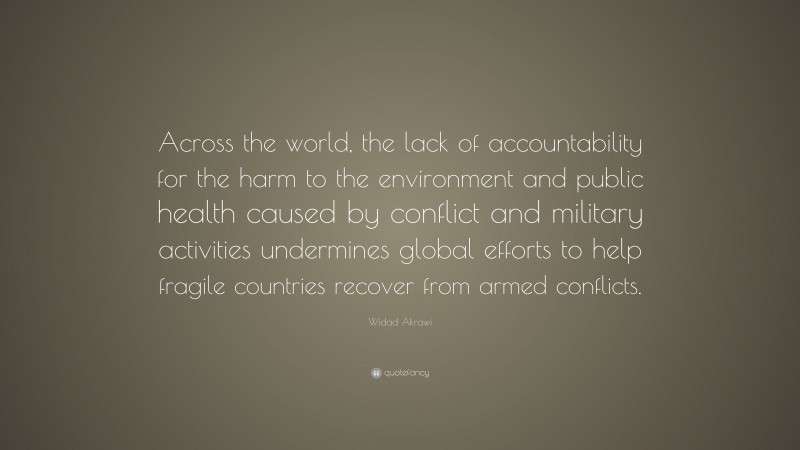 Widad Akrawi Quote: “Across the world, the lack of accountability for the harm to the environment and public health caused by conflict and military activities undermines global efforts to help fragile countries recover from armed conflicts.”