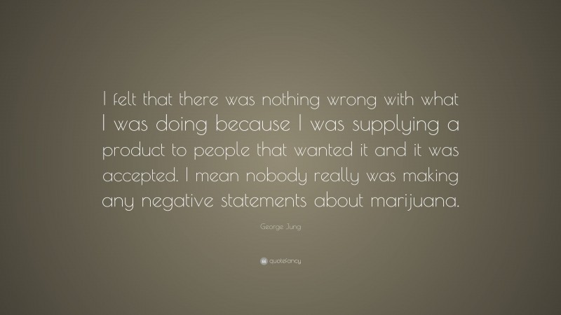 George Jung Quote: “I felt that there was nothing wrong with what I was doing because I was supplying a product to people that wanted it and it was accepted. I mean nobody really was making any negative statements about marijuana.”