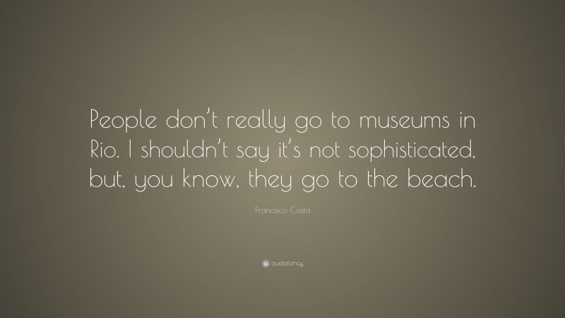 Francisco Costa Quote: “People don’t really go to museums in Rio. I shouldn’t say it’s not sophisticated, but, you know, they go to the beach.”