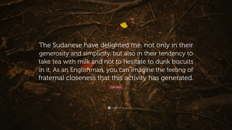 Tom Allen Quote: “The Sudanese have delighted me, not only in their generosity and simplicity, but also in their tendency to take tea with milk and not to hesitate to dunk biscuits in it. As an Englishman, you can imagine the feeling of fraternal closeness that this activity has generated.”