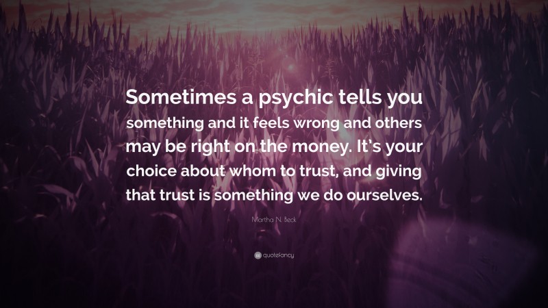 Martha N. Beck Quote: “Sometimes a psychic tells you something and it feels wrong and others may be right on the money. It’s your choice about whom to trust, and giving that trust is something we do ourselves.”