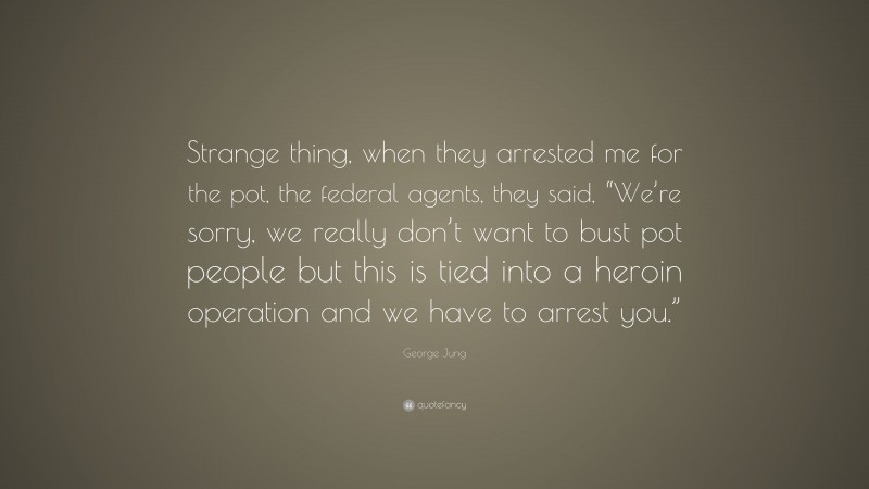 George Jung Quote: “Strange thing, when they arrested me for the pot, the federal agents, they said, “We’re sorry, we really don’t want to bust pot people but this is tied into a heroin operation and we have to arrest you.””