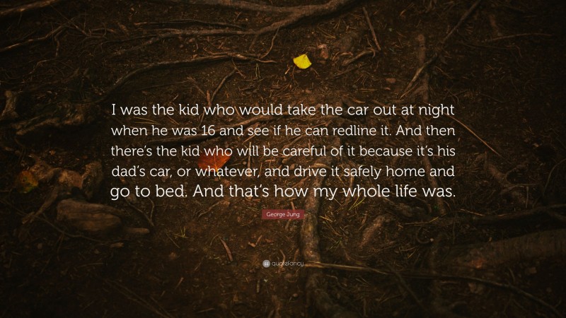 George Jung Quote: “I was the kid who would take the car out at night when he was 16 and see if he can redline it. And then there’s the kid who will be careful of it because it’s his dad’s car, or whatever, and drive it safely home and go to bed. And that’s how my whole life was.”