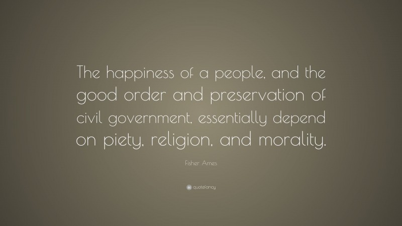 Fisher Ames Quote: “The happiness of a people, and the good order and preservation of civil government, essentially depend on piety, religion, and morality.”