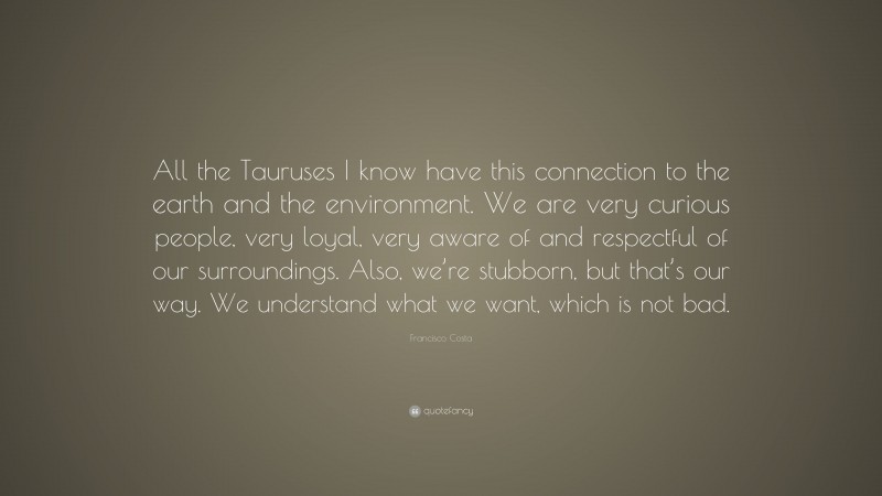 Francisco Costa Quote: “All the Tauruses I know have this connection to the earth and the environment. We are very curious people, very loyal, very aware of and respectful of our surroundings. Also, we’re stubborn, but that’s our way. We understand what we want, which is not bad.”