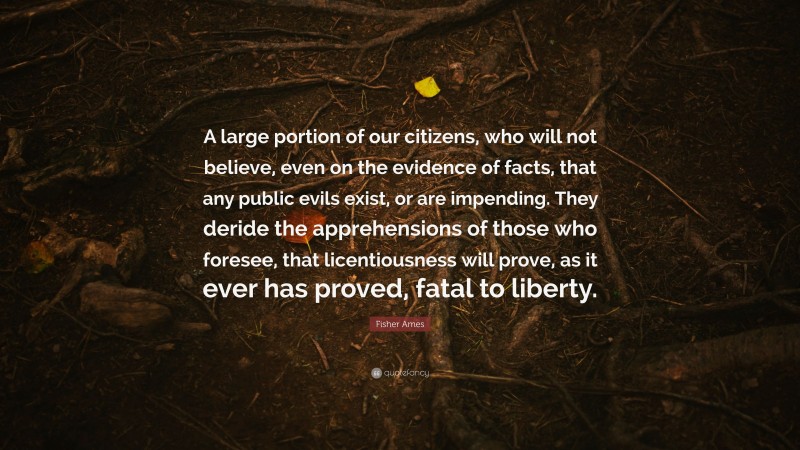 Fisher Ames Quote: “A large portion of our citizens, who will not believe, even on the evidence of facts, that any public evils exist, or are impending. They deride the apprehensions of those who foresee, that licentiousness will prove, as it ever has proved, fatal to liberty.”