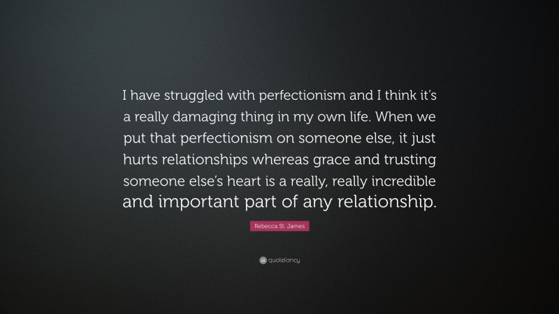 Rebecca St. James Quote: “I have struggled with perfectionism and I think it’s a really damaging thing in my own life. When we put that perfectionism on someone else, it just hurts relationships whereas grace and trusting someone else’s heart is a really, really incredible and important part of any relationship.”