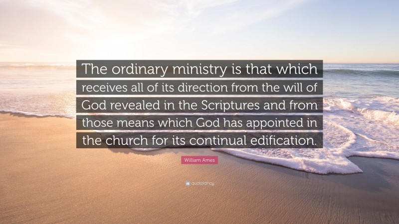 William Ames Quote: “The ordinary ministry is that which receives all of its direction from the will of God revealed in the Scriptures and from those means which God has appointed in the church for its continual edification.”