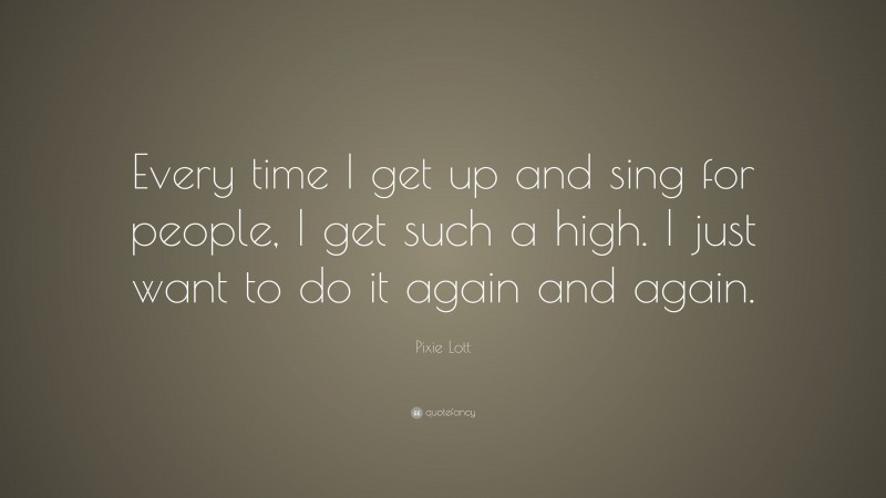 Pixie Lott Quote: “Every time I get up and sing for people, I get such a high. I just want to do it again and again.”